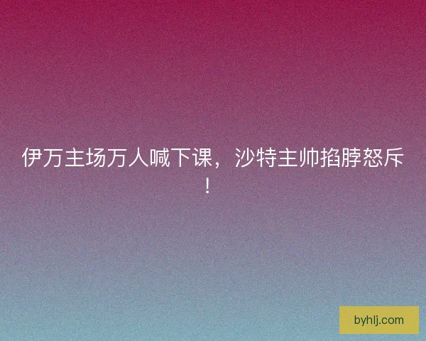 伊万主场万人喊下课，沙特主帅掐脖怒斥！