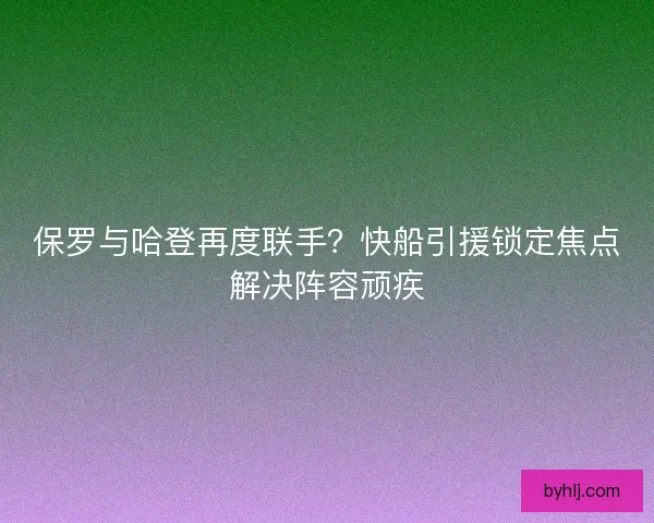 保罗与哈登再度联手？快船引援锁定焦点解决阵容顽疾