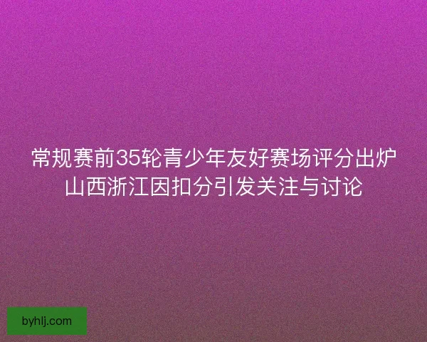 常规赛前35轮青少年友好赛场评分出炉山西浙江因扣分引发关注与讨论